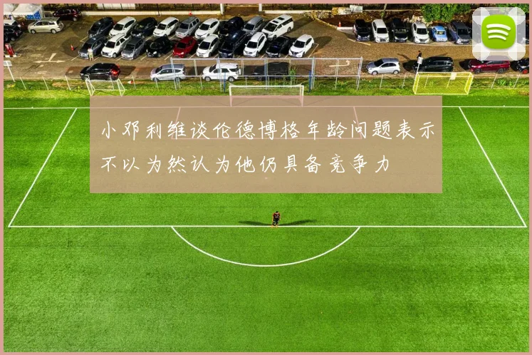 小邓利维谈伦德博格年龄问题表示不以为然认为他仍具备竞争力