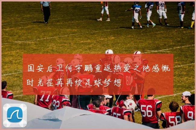 国安后卫何宇鹏重返热爱之地感慨时光荏苒再续足球梦想