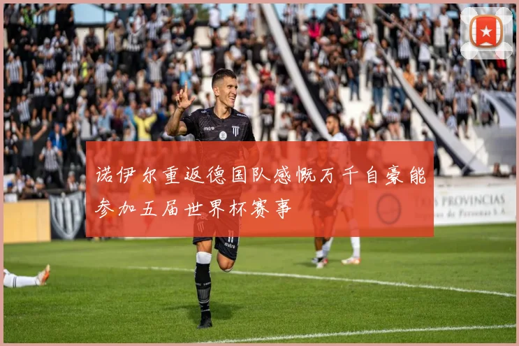 诺伊尔重返德国队感慨万千自豪能参加五届世界杯赛事