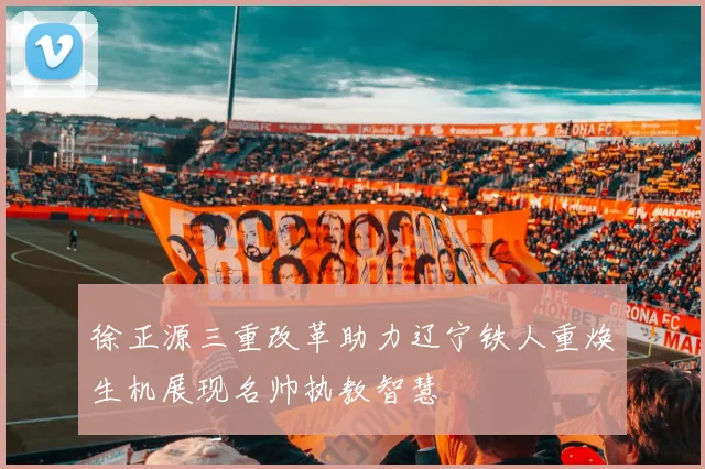 徐正源三重改革助力辽宁铁人重焕生机展现名帅执教智慧