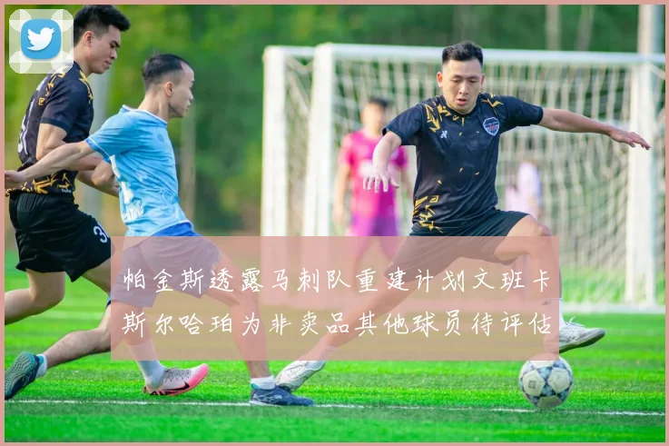 帕金斯透露马刺队重建计划文班卡斯尔哈珀为非卖品其他球员待评估