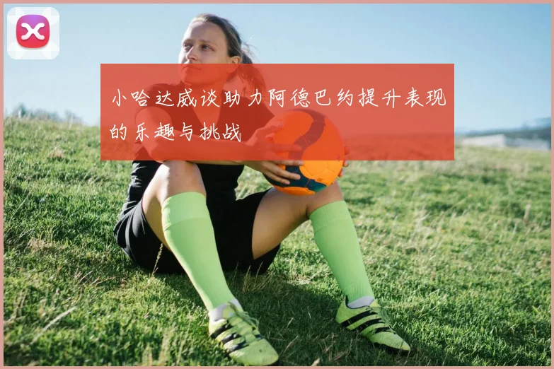小哈达威谈助力阿德巴约提升表现的乐趣与挑战