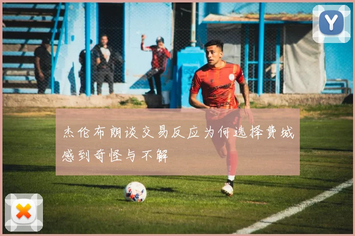 杰伦布朗谈交易反应为何选择费城感到奇怪与不解