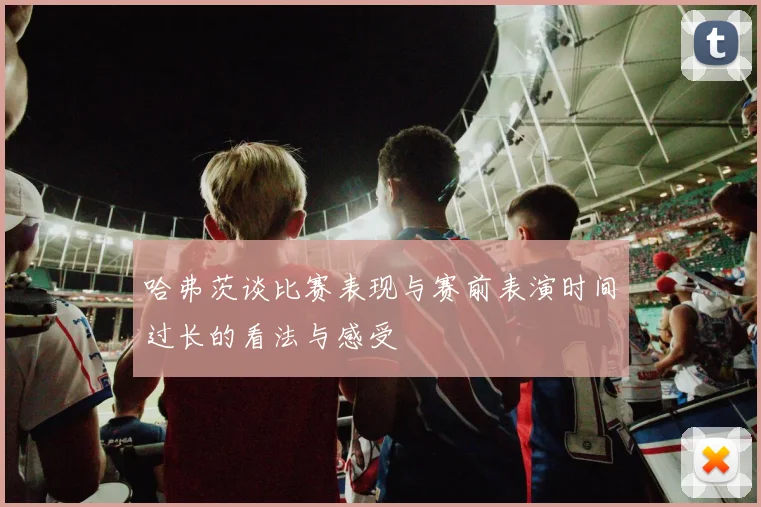 哈弗茨谈比赛表现与赛前表演时间过长的看法与感受