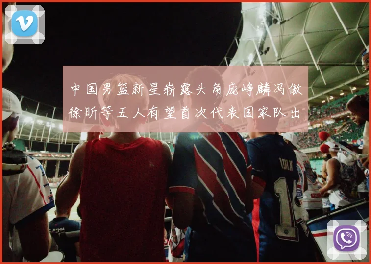 中国男篮新星崭露头角庞峥麟冯傲徐昕等五人有望首次代表国家队出战