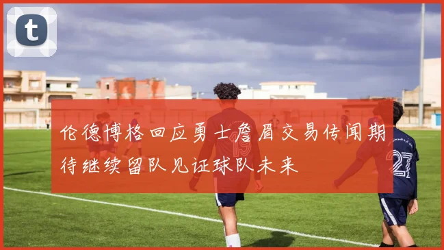伦德博格回应勇士詹眉交易传闻期待继续留队见证球队未来