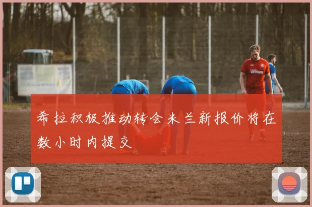 希拉积极推动转会米兰新报价将在数小时内提交