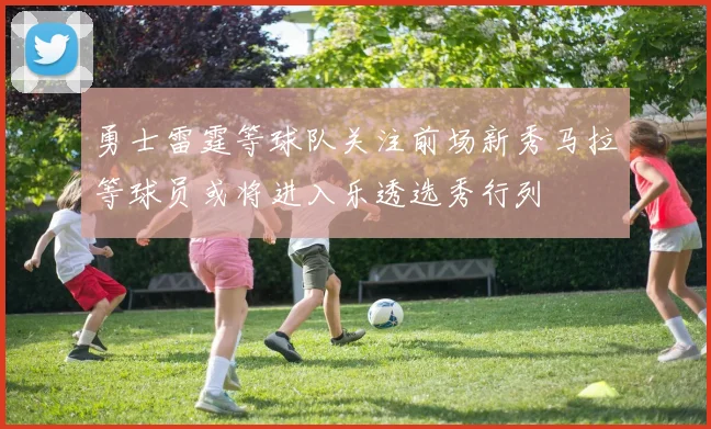 勇士雷霆等球队关注前场新秀马拉等球员或将进入乐透选秀行列