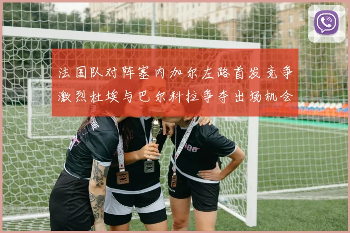 法国队对阵塞内加尔左路首发竞争激烈杜埃与巴尔科拉争夺出场机会