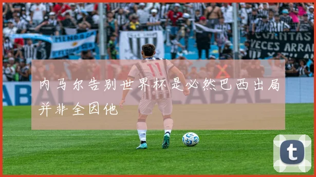 内马尔告别世界杯是必然巴西出局并非全因他