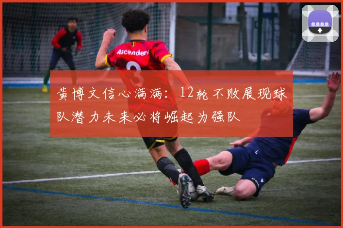 黄博文信心满满：12轮不败展现球队潜力未来必将崛起为强队