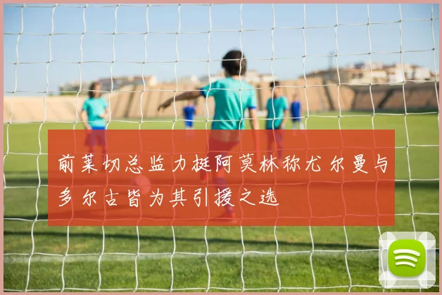 前莱切总监力挺阿莫林称尤尔曼与多尔古皆为其引援之选